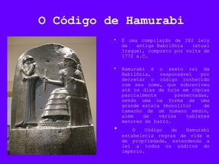 O Código de Hamurabi
• É uma compilação de 282 leis
da antiga Babilônia (atual
Iraque), composto por volta de
1772 a.C.
• Hamurabi é o sexto rei da
Babilônia, responsável por
decretar o código conhecido
com seu nome, que sobreviveu
até os dias de hoje em cópias
parcialmente preservadas,
sendo uma na forma de uma
grande estela (monolito) de
tamanho de um humano médio,
além de vários tabletes
menores de barro.
• O Código de Hamurabi
estabelecia regras de vida e
de propriedade, estendendo a
lei a todos os súditos do
império.
 