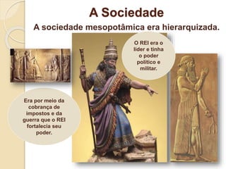 A Sociedade
A sociedade mesopotâmica era hierarquizada.
Era por meio da
cobrança de
impostos e da
guerra que o REI
fortalecia seu
poder.
O REI era o
líder e tinha
o poder
político e
militar.
 