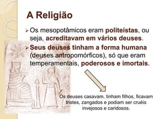 A Religião
Os mesopotâmicos eram politeístas, ou
seja, acreditavam em vários deuses.
Seus deuses tinham a forma humana
(deuses antropomórficos), só que eram
temperamentais, poderosos e imortais.
Os deuses casavam, tinham filhos, ficavam
tristes, zangados e podiam ser cruéis
invejosos e caridosos.
 