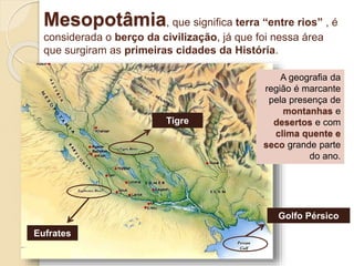 Mesopotâmia, que significa terra “entre rios” , é
considerada o berço da civilização, já que foi nessa área
que surgiram as primeiras cidades da História.
A geografia da
região é marcante
pela presença de
montanhas e
desertos e com
clima quente e
seco grande parte
do ano.
Tigre
Eufrates
Golfo Pérsico
 