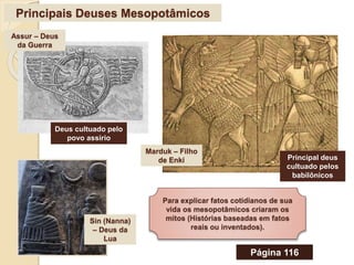 Assur – Deus
da Guerra
Principais Deuses Mesopotâmicos
Deus cultuado pelo
povo assírio
Marduk – Filho
de Enki Principal deus
cultuado pelos
babilônicos
Sin (Nanna)
– Deus da
Lua
Para explicar fatos cotidianos de sua
vida os mesopotâmicos criaram os
mitos (Histórias baseadas em fatos
reais ou inventados).
Página 116
 