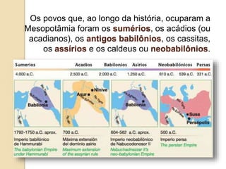 Os povos que, ao longo da história, ocuparam a
Mesopotâmia foram os sumérios, os acádios (ou
acadianos), os antigos babilônios, os cassitas,
os assírios e os caldeus ou neobabilônios.
 