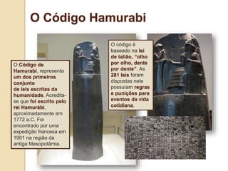 O Código Hamurabi
O Código de
Hamurabi, representa
um dos primeiros
conjunto
de leis escritas da
humanidade. Acredita-
se que foi escrito pelo
rei Hamurábi,
aproximadamente em
1772 a.C. Foi
encontrado por uma
expedição francesa em
1901 na região da
antiga Mesopotâmia.
O código é
baseado na lei
de talião, “olho
por olho, dente
por dente”. As
281 leis foram
dispostas nele
possuíam regras
e punições para
eventos da vida
cotidiana.
 