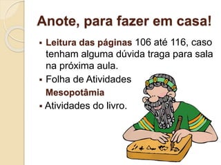 Anote, para fazer em casa!
 Leitura das páginas 106 até 116, caso
tenham alguma dúvida traga para sala
na próxima aula.
 Folha de Atividades
Mesopotâmia
 Atividades do livro.
 