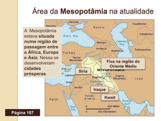 Área da Mesopotâmia na atualidade
Região do Oriente MédioIraque
Kwait
Síria
Fica na região do
Oriente Médio
A Mesopotâmia
estava situada
numa região de
passagem entre
a África, Europa
e Ásia. Nessa se
desenvolveram
cidades
prósperas.
Página 107
 