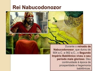 Rei Nabucodonozor
Durante o reinado de
Nabucodonosor, que durou de
604 a.C. a 562 a.C., o Segundo
Império Babilônico viveu o seu
período mais glorioso. Deu
continuidade à época de
prosperidade e hegemonia
babilônicas.
 