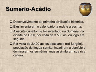 Sumério-Acádio
❑ Desenvolvimento da primeira civilização histórica.
❑ Eles inventaram o calendário, a roda e a escrita.
❑ A escrita cuneiforme foi inventado na Suméria, na
cidade de Uruk, por volta de 3.500 ac. ou logo em
seguida.
❑ Por volta de 2.400 ac. os acadianos (rei Sargón),
população da língua semita, invadiram a planície e
dominaram os sumérios, mas assimilaram sua rica
cultura.
 