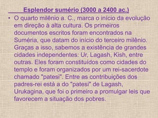 Esplendor sumério (3000 a 2400 ac.)
• O quarto milênio a. C., marca o início da evolução
em direção à alta cultura. Os primeiros
documentos escritos foram encontrados na
Suméria, que datam do início do terceiro milênio.
Graças a isso, sabemos a existência de grandes
cidades independentes: Ur, Lagash, Kish, entre
outras. Eles foram constituídos como cidades do
templo e foram organizados por um rei-sacerdote
chamado "patesi". Entre as contribuições dos
padres-rei está a do "patesi" de Lagash,
Urukagina, que foi o primeiro a promulgar leis que
favorecem a situação dos pobres.
 