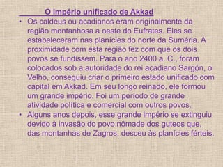 O império unificado de Akkad
• Os caldeus ou acadianos eram originalmente da
região montanhosa a oeste do Eufrates. Eles se
estabeleceram nas planícies do norte da Suméria. A
proximidade com esta região fez com que os dois
povos se fundissem. Para o ano 2400 a. C., foram
colocados sob a autoridade do rei acadiano Sargón, o
Velho, conseguiu criar o primeiro estado unificado com
capital em Akkad. Em seu longo reinado, ele formou
um grande império. Foi um período de grande
atividade política e comercial com outros povos.
• Alguns anos depois, esse grande império se extinguiu
devido à invasão do povo nômade dos guteos que,
das montanhas de Zagros, desceu às planícies férteis.
 
