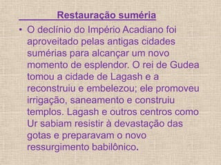 Restauração suméria
• O declínio do Império Acadiano foi
aproveitado pelas antigas cidades
sumérias para alcançar um novo
momento de esplendor. O rei de Gudea
tomou a cidade de Lagash e a
reconstruiu e embelezou; ele promoveu
irrigação, saneamento e construiu
templos. Lagash e outros centros como
Ur sabiam resistir à devastação das
gotas e preparavam o novo
ressurgimento babilônico.
 