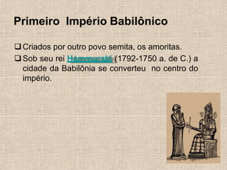Primeiro Império Babilônico
❑Criados por outro povo semita, os amoritas.
❑Sob seu rei Hammurabi (1792-1750 a. de C.) a
cidade da Babilônia se converteu no centro do
império.
 