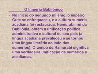 O Império Babilônico
• No início do segundo milênio, o império
Gute se enfraqueceu, e a cultura suméria-
acadiana foi restaurada. Hamurabi, rei da
Babilônia, obtém a unificação política,
administrativa e cultural de seu país (a
língua acadiana prevaleceu e se tornou
uma língua literária ao lado dos
sumérios). O tempo de Hamurabi significa
uma verdadeira unificação de sumérios e
acadianos.
 