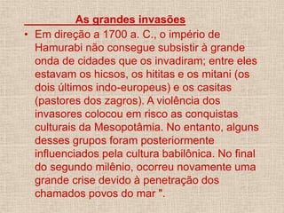As grandes invasões
• Em direção a 1700 a. C., o império de
Hamurabi não consegue subsistir à grande
onda de cidades que os invadiram; entre eles
estavam os hicsos, os hititas e os mitani (os
dois últimos indo-europeus) e os casitas
(pastores dos zagros). A violência dos
invasores colocou em risco as conquistas
culturais da Mesopotâmia. No entanto, alguns
desses grupos foram posteriormente
influenciados pela cultura babilônica. No final
do segundo milênio, ocorreu novamente uma
grande crise devido à penetração dos
chamados povos do mar ".
 