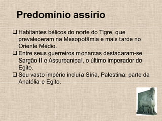 Predomínio assírio
❑Habitantes bélicos do norte do Tigre, que
prevaleceram na Mesopotâmia e mais tarde no
Oriente Médio.
❑Entre seus guerreiros monarcas destacaram-se
Sargão II e Assurbanipal, o último imperador do
Egito.
❑Seu vasto império incluía Síria, Palestina, parte da
Anatólia e Egito.
 