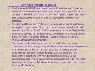 Um novo império: o assírio
• A pilhagem da Babilônia pelos povos do mar foi aproveitada
pelos assírios (eles eram basicamente pastores e se tornaram
cavaleiros habilidosos) para impor seu império. Uma das bases
de sua rápida expansão foi a organização de um exército
treinado.
• Arsubanipal lI, no século IX a. C., chega à Babilônia e domina
as regiões adjacentes. O pico do poder assírio está localizado
nos séculos VIII e VII aC. C. Durante esse período, Sargão II e
seus sucessores, os Sargonídeos, governaram a Mesopotâmia,
Síria, Fenícia, Palestina e Egito. Assur e Nínive foram as
capitais deste grande império.
• As vastas fronteiras das terras do norte da Assíria eram
constantemente ameaçadas pelo fervor dos povos medo-persas
e indo-europeus. Para suportar essas pressões e poder
controlar um conglomerado de pessoas, os assírios não
hesitaram em aplicar terríveis punições àqueles que se
opunham a elas. A guerra se tornou um modo de vida. No final
do século VI, Assur e Nínive caíram com os persas, destruindo
esse vasto império.
 