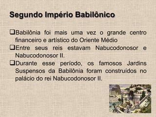 Segundo Império Babilônico
❑Babilônia foi mais uma vez o grande centro
financeiro e artístico do Oriente Médio
❑Entre seus reis estavam Nabucodonosor e
Nabucodonosor II.
❑Durante esse período, os famosos Jardins
Suspensos da Babilônia foram construídos no
palácio do rei Nabucodonosor II.
 