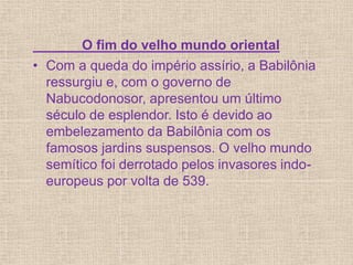 O fim do velho mundo oriental
• Com a queda do império assírio, a Babilônia
ressurgiu e, com o governo de
Nabucodonosor, apresentou um último
século de esplendor. Isto é devido ao
embelezamento da Babilônia com os
famosos jardins suspensos. O velho mundo
semítico foi derrotado pelos invasores indo-
europeus por volta de 539.
 