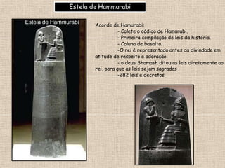 Estela de Hammurabi
Acorde de Hamurabi:
- Colete o código de Hamurabi.
- Primeira compilação de leis da história.
- Coluna de basalto.
-O rei é representado antes da divindade em
atitude de respeito e adoração.
- o deus Shamash ditou as leis diretamente ao
rei, para que as leis sejam sagradas
-282 leis e decretos
Estela de Hammurabi
 