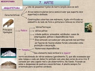 7. ARTEMESOPOTAMIA
ARQUITETURA
Características
Uso de pequenos tijolos de barro (argila seca ao sol)
Arcos semicirculares (arco semicircular que suporta dois
suportes) e abóbada
Construções cobertas com mármore, tijolo vitrificado ou
alabastro do lado de fora e pinturas e relevos no interior
Principais
tipologías
Palácio
Templo
torre escalonada de vários andares (geralmente 7), que são acessados por
uma rampa e cada um deles foi pintado com uma das cores do arco-íris. É
coroado por uma capela real e um observatório. No fundo, ficavam as
salas e despensas de padres e sacerdotisas. A planta sempre foi
orientada para os pontos cardeais.
VáriosTerraços
vários pátios
cidade-palácio: armazéns, estábulos, casas de
empregados, pátios e dependências reais.
Eles estavam cercados por uma parede nos portões
as figuras de touros alados foram colocadas como
proteção e decoração.
Numerosas dependências
Seu elemento mais notável é o zigurat
 