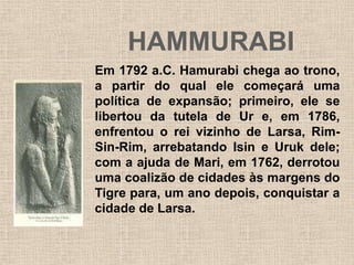 HAMMURABI
Em 1792 a.C. Hamurabi chega ao trono,
a partir do qual ele começará uma
política de expansão; primeiro, ele se
libertou da tutela de Ur e, em 1786,
enfrentou o rei vizinho de Larsa, Rim-
Sin-Rim, arrebatando Isin e Uruk dele;
com a ajuda de Mari, em 1762, derrotou
uma coalizão de cidades às margens do
Tigre para, um ano depois, conquistar a
cidade de Larsa.
 