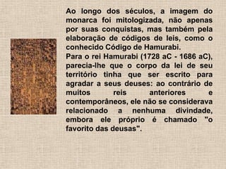 Ao longo dos séculos, a imagem do
monarca foi mitologizada, não apenas
por suas conquistas, mas também pela
elaboração de códigos de leis, como o
conhecido Código de Hamurabi.
Para o rei Hamurabi (1728 aC - 1686 aC),
parecia-lhe que o corpo da lei de seu
território tinha que ser escrito para
agradar a seus deuses: ao contrário de
muitos reis anteriores e
contemporâneos, ele não se considerava
relacionado a nenhuma divindade,
embora ele próprio é chamado "o
favorito das deusas".
 