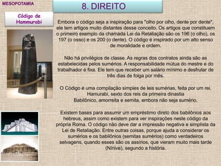 8. DIREITOMESOPOTAMIA
Código de
Hammurabi Embora o código seja a inspiração para "olho por olho, dente por dente",
ele tem artigos muito distantes desse conceito. Os artigos que constituem
o primeiro exemplo da chamada Lei da Retaliação são os 196 (o olho), os
197 (o osso) e os 200 (o dente). O código é inspirado por um alto senso
de moralidade e ordem.
Não há privilégios de classe. As regras dos contratos ainda são as
estabelecidas pelos sumérios. A responsabilidade mútua do mestre e do
trabalhador é fixa. Ele tem que receber um salário mínimo e desfrutar de
três dias de folga por mês.
O Código é uma compilação simples de leis sumérias, feita por um rei,
Hamurabi, sexto dos reis da primeira dinastia
Babilônico, amorreita e semita, embora não seja sumério.
Existem bases para assumir um empréstimo direto dos babilônios aos
hebreus, assim como existem para ver inspirações neste código da
própria Roma. O código não deve dar a impressão negativa e simplista da
Lei de Retaliação. Entre outras coisas, porque ajuda a considerar os
sumérios e os babilônios (semitas sumérios) como verdadeiros
selvagens, quando esses são os assírios, que vieram muito mais tarde
(Nínive), segundo a história.
 