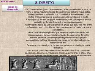 8. DIREITOMESOPOTAMIA
Codigo de
Hammurabi Os crimes capitais (roubo e assassinato) eram puníveis com a pena de
morte e com a regulamentação de casamentos: estupro, maus-tratos,
divórcio e adultério. A família dos condenados à morte correu com
multas financeiras, depois o roubo não seria punido com a morte.
A aplicação da lei tem um papel fundamental, o rei que impôs a justiça
assistido por funcionários sob a supervisão da ensis.
Há também a figura do juiz que forma um grupo que age, eles não eram
profissionais. Nas comunidades menores estavam os maski que eram
comissários.
Existe uma dimensão privada que se refere à operação de leis em
pessoas pobres, como a regulamentação do casamento. Também
existem escravos com seu próprio regulamento e sua própria
personalidade jurídica, eles podem se casar com mulheres livres, ser
testemunhas etc.
De acordo com o código de Ur Namma na herança, não havia muita
diferença
com a atual, pois foi reconhecida em benefício dos filhos carnais ou
adotados do casamento. Havia uma diferença entre filhos e filhas, filhas
herdadas apenas se não houvesse meninos; se existisse, ele herdaria
toda a propriedade.
 