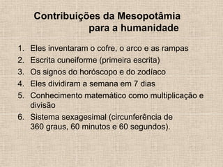 Contribuições da Mesopotâmia
para a humanidade
1. Eles inventaram o cofre, o arco e as rampas
2. Escrita cuneiforme (primeira escrita)
3. Os signos do horóscopo e do zodíaco
4. Eles dividiram a semana em 7 dias
5. Conhecimento matemático como multiplicação e
divisão
6. Sistema sexagesimal (circunferência de
360 ​​graus, 60 minutos e 60 segundos).
 