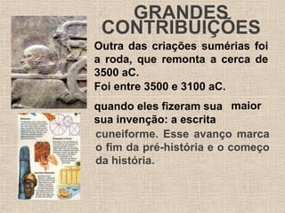 GRANDES
CONTRIBUIÇÕES
Outra das criações sumérias foi
a roda, que remonta a cerca de
3500 aC.
Foi entre 3500 e 3100 aC.
quando eles fizeram sua
sua invenção: a escrita
maior
cuneiforme. Esse avanço marca
o fim da pré-história e o começo
da história.
 