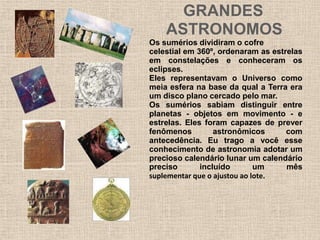 GRANDES
ASTRONOMOS
Os sumérios dividiram o cofre
celestial em 360º, ordenaram as estrelas
em constelações e conheceram os
eclipses.
Eles representavam o Universo como
meia esfera na base da qual a Terra era
um disco plano cercado pelo mar.
Os sumérios sabiam distinguir entre
planetas - objetos em movimento - e
estrelas. Eles foram capazes de prever
fenômenos astronômicos com
antecedência. Eu trago a você esse
conhecimento de astronomia adotar um
precioso calendário lunar um calendário
preciso incluído um mês
suplementar que o ajustou ao lote.
 