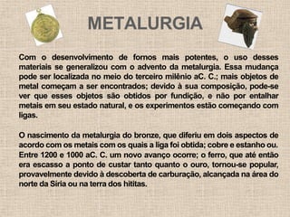 METALURGIA
Com o desenvolvimento de fornos mais potentes, o uso desses
materiais se generalizou com o advento da metalurgia. Essa mudança
pode ser localizada no meio do terceiro milênio aC. C.; mais objetos de
metal começam a ser encontrados; devido à sua composição, pode-se
ver que esses objetos são obtidos por fundição, e não por entalhar
metais em seu estado natural, e os experimentos estão começando com
ligas.
O nascimento da metalurgia do bronze, que diferiu em dois aspectos de
acordo com os metais com os quais a liga foi obtida; cobre e estanho ou.
Entre 1200 e 1000 aC. C. um novo avanço ocorre; o ferro, que até então
era escasso a ponto de custar tanto quanto o ouro, tornou-se popular,
provavelmente devido à descoberta de carburação, alcançada na área do
norte da Síria ou na terra dos hititas.
 