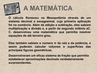 O cálculo floresceu na Mesopotâmia através de um
sistema decimal e sexagesimal, cuja primeira aplicação
foi no comércio. Além da adição e subtração, eles sabiam
multiplicação e divisão e, a partir do segundo milênio aC.
C. desenvolveu uma matemática que permitia resolver
equações de até terceiro grau.
Eles também sabiam o número π da raiz e da potência, e
assim puderam calcular volumes e superfícies das
principais figuras geométricas.
A MATEMÁTICA
Desenvolveram um eficaz sistema de fração que permitia
estabelecer aproximações decimais verdadeiramente
surpreendentes.
 
