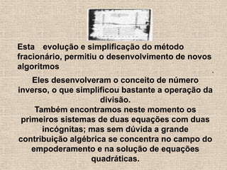Esta evolução e simplificação do método
fracionário, permitiu o desenvolvimento de novos
algoritmos .
Eles desenvolveram o conceito de número
inverso, o que simplificou bastante a operação da
divisão.
Também encontramos neste momento os
primeiros sistemas de duas equações com duas
incógnitas; mas sem dúvida a grande
contribuição algébrica se concentra no campo do
empoderamento e na solução de equações
quadráticas.
 
