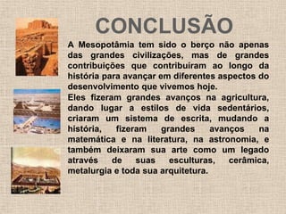CONCLUSÃO
A Mesopotâmia tem sido o berço não apenas
das grandes civilizações, mas de grandes
contribuições que contribuíram ao longo da
história para avançar em diferentes aspectos do
desenvolvimento que vivemos hoje.
Eles fizeram grandes avanços na agricultura,
dando lugar a estilos de vida sedentários,
criaram um sistema de escrita, mudando a
história, fizeram grandes avanços na
matemática e na literatura, na astronomia, e
também deixaram sua arte como um legado
através de suas esculturas, cerâmica,
metalurgia e toda sua arquitetura.
 