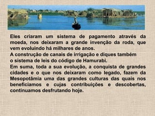 Eles criaram um sistema de pagamento através da
moeda, nos deixaram a grande invenção da roda, que
vem evoluindo há milhares de anos.
A construção de canais de irrigação e diques também
o sistema de leis do código de Hamurabi.
Em suma, toda a sua evolução, a conquista de grandes
cidades e o que nos deixaram como legado, fazem da
Mesopotâmia uma das grandes culturas das quais nos
beneficiamos e cujas contribuições e descobertas,
continuamos desfrutando hoje.
 