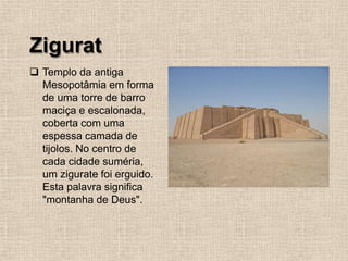 Zigurat
❑ Templo da antiga
Mesopotâmia em forma
de uma torre de barro
maciça e escalonada,
coberta com uma
espessa camada de
tijolos. No centro de
cada cidade suméria,
um zigurate foi erguido.
Esta palavra significa
"montanha de Deus".
 
