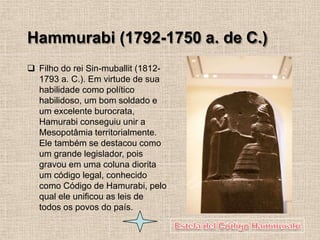Hammurabi (1792-1750 a. de C.)
❑ Filho do rei Sin-muballit (1812-
1793 a. C.). Em virtude de sua
habilidade como político
habilidoso, um bom soldado e
um excelente burocrata,
Hamurabi conseguiu unir a
Mesopotâmia territorialmente.
Ele também se destacou como
um grande legislador, pois
gravou em uma coluna diorita
um código legal, conhecido
como Código de Hamurabi, pelo
qual ele unificou as leis de
todos os povos do país.
 