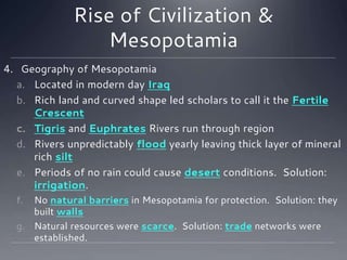 Rise of Civilization &
Mesopotamia
4. Geography of Mesopotamia
a. Located in modern day Iraq
b. Rich land and curved shape led scholars to call it the Fertile
Crescent
c. Tigris and Euphrates Rivers run through region
d. Rivers unpredictably flood yearly leaving thick layer of mineral
rich silt
e. Periods of no rain could cause desert conditions. Solution:
irrigation.
f. No natural barriers in Mesopotamia for protection. Solution: they
built walls
g. Natural resources were scarce. Solution: trade networks were
established.
 