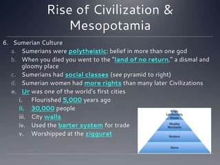 Rise of Civilization &
Mesopotamia
6. Sumerian Culture
a. Sumerians were polytheistic: belief in more than one god
b. When you died you went to the “land of no return,” a dismal and
gloomy place
c. Sumerians had social classes (see pyramid to right)
d. Sumerian women had more rights than many later Civilizations
e. Ur was one of the world’s first cities
i. Flourished 5,000 years ago
ii. 30,000 people
iii. City walls
iv. Used the barter system for trade
v. Worshipped at the ziggurat
 