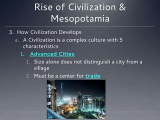 Rise of Civilization &
Mesopotamia
3. How Civilization Develops
a. A Civilization is a complex culture with 5
characteristics
i. Advanced Cities
1. Size alone does not distinguish a city from a
village
2. Must be a center for trade
 