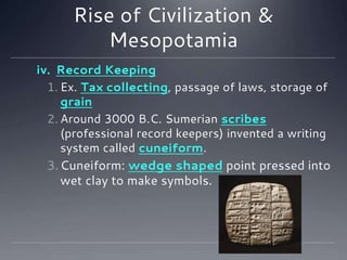 Rise of Civilization &
Mesopotamia
iv. Record Keeping
1. Ex. Tax collecting, passage of laws, storage of
grain
2. Around 3000 B.C. Sumerian scribes
(professional record keepers) invented a writing
system called cuneiform.
3.Cuneiform: wedge shaped point pressed into
wet clay to make symbols. P. 21
 