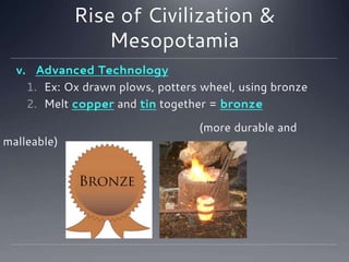 Rise of Civilization &
Mesopotamia
v. Advanced Technology
1. Ex: Ox drawn plows, potters wheel, using bronze
2. Melt copper and tin together = bronze
(more durable and
malleable)
 