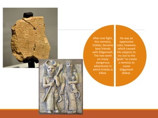 He was an
oppressive
ruler, however,
which caused
his subjects to
cry out to the
"gods" to create
a nemesis to
cause
Gilgamesh
defeat.
After one fight,
this nemesis,
Enkidu, became
best friends
with Gilgamesh.
The two went
on many
dangerous
adventures in
which Enkidu is
killed.
 