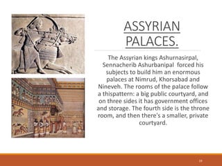 ASSYRIAN
PALACES.
The Assyrian kings Ashurnasirpal,
Sennacherib Ashurbanipal forced his
subjects to build him an enormous
palaces at Nimrud, Khorsabad and
Nineveh. The rooms of the palace follow
a thispattern: a big public courtyard, and
on three sides it has government offices
and storage. The fourth side is the throne
room, and then there's a smaller, private
courtyard.
19
 