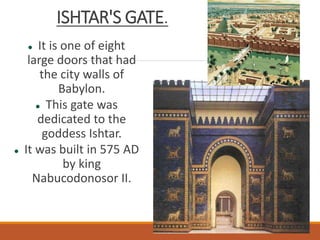 ISHTAR'S GATE.
 It is one of eight
large doors that had
the city walls of
Babylon.
 This gate was
dedicated to the
goddess Ishtar.
 It was built in 575 AD
by king
Nabucodonosor II.
 