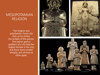 MESOPOTAMIAN
RELIGION
The religion was
polytheistic. Every city
had, as its center,
the temple of the patron.
The patron god or
goddess of a city had the
largest temple in the city,
but there were smaller
temples and shrines to
other gods.
 