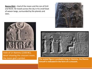 Nanna (Sin) – God of the moon and the son of Enlil
and Ninlil. He travels across the sky in his small boat
of woven twigs, surrounded by the planets and
stars.
The seated figure is probably king Ur-Nammu. Sin/Nanna
himself is indicated in the form of a crescent.
Stele of Ur-Nammu (2200 BC),
detail showing the crescent moon,
the moon god's symbol.
 