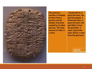 6
The governor
receives 14 shekels
of silver from 5
persons and 46
shekels remained
unpaid by 13 other
persons. The total
amount of silver is
1 mina.
1 barley-fed ox, 6
grass-fed oxen, the
god Shuruppak; 3
barley-fed oxen, 6
grass-fed oxen, the
god Gibil; 3 from
the god Ealil; 2
oxen, 6 grass-fed
oxen, Kinnir; 7 oxen
from the god Suen.
2500 BC.
 