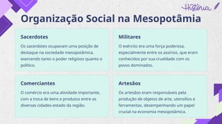 Organização Social na Mesopotâmia
Sacerdotes
Os sacerdotes ocupavam uma posição de
destaque na sociedade mesopotâmica,
exercendo tanto o poder religioso quanto o
político.
Militares
O exército era uma força poderosa,
especialmente entre os assírios, que eram
conhecidos por sua crueldade com os
povos dominados.
Comerciantes
O comércio era uma atividade importante,
com a troca de bens e produtos entre as
diversas cidades-estado da região.
Artesãos
Os artesãos eram responsáveis pela
produção de objetos de arte, utensílios e
ferramentas, desempenhando um papel
crucial na economia mesopotâmica.
 