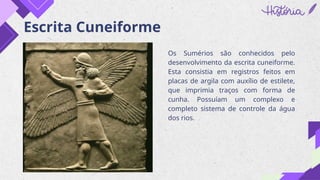 Escrita Cuneiforme
Os Sumérios são conhecidos pelo
desenvolvimento da escrita cuneiforme.
Esta consistia em registros feitos em
placas de argila com auxílio de estilete,
que imprimia traços com forma de
cunha. Possuíam um complexo e
completo sistema de controle da água
dos rios.
 